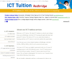 icttuition.com: ICT tuition for students Redbridge - ICT tuition
ICT tuition for students in borough of Redbridge. ICT Tutoring for ICT GCSE, DIDA and 'A' Levels. Individual and group ICT tuition from only £15. Our ICT tutors have over ten years of teaching practice. 