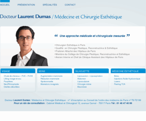 laurentdumas.com: Docteur Laurent Dumas / Médecine et Chirurgie Esthétique
Chirurgien Esthétique à Paris Qualifié  en Chirurgie Plastique, Reconstructrice & Esthétique Praticien Attaché des Hôpitaux de Paris Membre du Collège de Chirurgie Plastique, Reconstructrice et Esthétique Ancien Interne et Chef de Clinique-Assistant des Hôpitaux de Paris