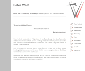 peter-wolf.biz: Peter Wolf Fach- und IT-Beratung, Webdesign - bedarfsgerecht und zukunftsorientiert
Peter Wolf Fach- und IT-Beratung, Webdesign - bedarfsgerecht und zukunftsorientiert: EDV-Beratung, Bedarfsanalyse, Fachanalyse, Fachkonzeption, Geschäftsprozesseanalyse, Geschäftsprozessoptimierung, Geschäftsprozessmodellierung, Fachanalyse, Fachkonzeption, Datenmodelle, Funktionenmodelle, Systemdesign, Projektstandards, Konzeption von individueller Anwendungssoftware, Projektplanung, Modellierung Ihrer Internetpräsenz, Webdesign