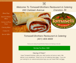 tomaselliinc.com: Tomaselli Brothers Restaurant & Catering
Tomaselli Brothers Restaurant & Catering is located in Cranston, RI @ 693 Oaklawn Ave.  The Tomaselli's offer pizza,calzones, sandwiches, soups, salads, party trays, catering.  Although specializing in Italian food, Tomaselli's offers a wide variety of foods to choose from!