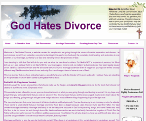 godhatesdivorce.org: Welcome to God Hates Divorce
Welcome to God hates Divorce, a website created for people who are going through the storms of marital separation and divorce. Let me introduce myself. I am a stander, one who is standing in the gap for my husband, the complete - total healing and restoration to one another, of our marriage, our family's, to God and standing firm on the promises of God.