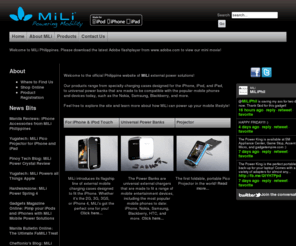 miliphil.com: Welcome to MiLi Philippines
MiLi Philippines. Welcome to the official Philippine website of MiLi external power solutions! Our products range from specialty charging cases designed for the iPhone, iPod, and iPad, to universal power banks that are made to be compatible with the popular mobile phones
and devices today, such as the Nokia, Samsung, Blackberry, and more.