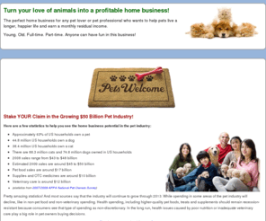 pethomebiz.com: Home Business Opportunities for Pet Lovers and Pet Professionals
If you love pets and want to earn extra income in a home business or pet professional retail program then join one of our three opportunities. These are fun businesses that help educate pet owners on how to keep their pets healthier.