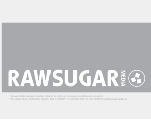 rawsugarmedia.net: Rawsugar Media : Specializes in Creative Solutions for Online &  Print Campaigns.
Rawsugar Media is and interactive agency. We specialize in creative solutions for online web campaigns, websites & print campaigns. For any enquiries please contact Slav Calandra on 0404042944 or slav@rawsugarmedia.net.