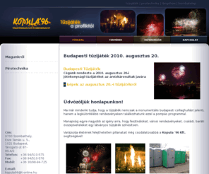 kopula96.hu: Kopula'96 | Tűzijáték | Pirotechnika | Rendezvény | Lángshow | Tűzesjáték
Cégünk nagy tapasztalattal csinál kül- és beltéri tűzijátékot, lángshowt és pirotechnikai műsort rendezvényekre és esküvőkre.