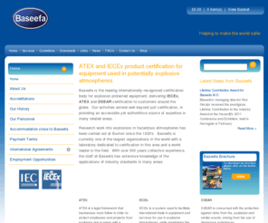 baseefa2001.info: Baseefa | Hazardous area specialists
Baseefa is a world-renowned certification body, principally concerned with electrical and mechanical equipment intended for installation and use in potentially explosive atmospheres. We are accredited by the United Kingdom Accreditation Service (UKAS), are a Notified Body for the European ATEX Directive and have global acceptance within the IECEx Scheme. 