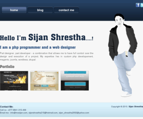 mesijan.com: Php Developer Sijan Shrestha, Web Developer Sijan Shrestha, Joomla developer, Wordpress developer, Magento developer , Drupal Developer, Web Developer Nepal, Sijan Shrestha
Part designer, part developer - a combination that allows me to have full control over the 	design and execution of a project. My expertise lies in custom php developement, magento, joomla, wordress, drupal.