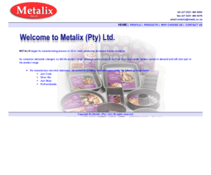 metalix.co.za: Metalix - South Africa - Home Page
Metalix, producing decorated tinware products, domestic bakeware range of products in a variety of shapes, finishes and package designs. innovative and flexible approach. a full range of braais and accessories. South Africa, Pinetown.