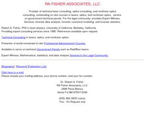 rafisher.com: RA Fisher Associates, LLC,  laser consulting, optics consulting, in-house courses in optics, laser training courses, optics training courses, forensic calculations,  forensic number crunching and data analysis, Optics, Government Panels, R A Fisher, RAFisher, Fisher Associates, RA Fisher Associates, Red Team Studies, Mathematical Modeling,  Polarized light courses,  Numerical modeling for the legal community
Provider of laser consulting, optics consulting, in-house courses in optics, laser training courses, optics training courses, forensic calculations,  forensic number crunching and data analysis, Optics, Government Panels, R A Fisher, RAFisher, Fisher Associates, RA Fisher Associates, Red Team Studies, Mathematical Modeling,  Polarized light courses,  Numerical modeling for the legal community, statistical analysis for the legal community, number crunching for the legal community, Data analysis for the legal community, Atmospheric Propagation, Optical Engagements, Brillouin Scattering, Optical Phase Conjugation, Data Analysis, Optical Signals, Data Processing, Optical Systems, Dye Lasers, Optical Weapons, Feasibility Studies,  Phase Conjugation, Laser Engagements, Raman Scattering, Laser Optics, Stimulated Brillouin Scattering, Modern Optics, Stimulated Raman Scattering, Nonlinear Optical Phase Conjugation, Tactical Laser Issues, Numerical modeling,Tunable Lasers, Optical Communication, Wavefront Reversal, Nonlinear optics consulting, Laser Sensing, Remote Sensing, Laser Technology, SDI Study Panels, Laser Sensor, Signatures,