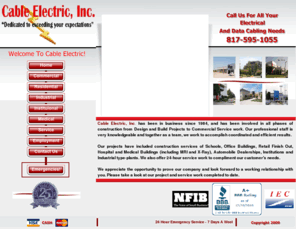 cableelectric.com: Cable Electric, Inc.
Cable Electric, Inc. has been in business since 1984, and has been involved in all phases of construction from Design and Build Projects to Commercial Service work. Our professional staff is very knowledgeable and together as a team, we work to accomplish coordinated and efficient results.

Our projects have included construction services of Schools, Office Buildings, Retail Finish Out, Hospital and Medical Buildings (including MRI and X-Ray), Automobile Dealerships, Institutions and Industrial type-plants. We also offer 24-hour service work to compliment our customer's needs. 

We appreciate the opportunity to prove our company and look forward to a working relationship with you. Please take a look at our project and service work completed to date.