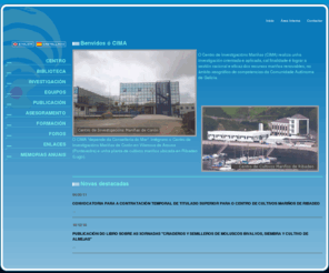 cimacoron.org: INVESTIGACION MARINA
O Centro de InvestigaciÃ³ns MariÃ±as (CIMA) realiza unha investigaciÃ³n orientada e aplicada, cal finalidade Ã© lograr a xestiÃ³n racional e eficaz dos recursos mariÃ±os renovables, no Ã¡mbito xeogrÃ¡fico de competencias da Comunidade AutÃ³noma de Galicia.