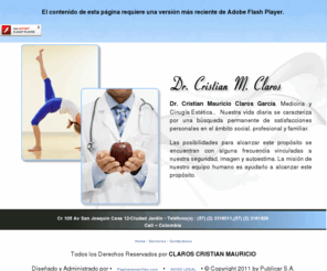 cristianclaros.com: cristianclaros
Dr. Cristian Mauricio Claros García, Medicina y Cirugía Estética.,  Nuestra vida diaria se caracteriza por una búsqueda permanente de satisfacciones personales en el ámbito social, profesional y familiar. Las posibilidades para alcanzar este propósito se encuentran con alguna frecuencia vinculadas a nuestra seguridad, imagen y autoestima. La misión de nuestro equipo humano es ayudarlo a alcanzar este propósito