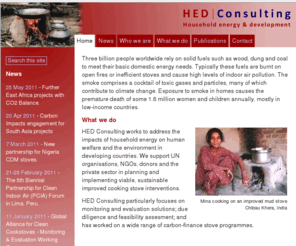 hedconsulting.org: HED Consulting - Household energy and development
HED Consulting works to address the impacts of household energy on human health and the environment in developing countries. We provide specialist advice to governments, donors and the private sector on planning and implementing viable, sustainable household energy interventions, with a focus on improved cooking stoves.