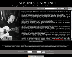 raimondoraimondi.it: Raimondo Raimondi - home
Raimondo Raimondi chitarrista e compositore. Suona chitarra classica, acustica , cuatro venezuelano, mandola e mandolino.
Genere etnojazz; musica di incrocio fra bossanova e fingerstyle popular e jazz. L'album Corde Tese del Raimondo Raimondi Acoustic Trio presenta anche connotazioni world music.
Concerti Ravenna in varie rassegne.Si annovera fra i primi chitarristi a sperimentare negli anni ottanta la chitarra brasiliana. Collabora da tempo con Ravenna Poesia.