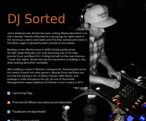 djsorted.com: DJ Sorted
Jamie Andersen aka Sorted has been rocking Atlanta dancefloor's for half a decade. Heavily influenced at a young age by nights spent in the notorious London clubs fabric and The End. Sorted came back to the states eager to spread Europe's sounds to the masses.Bursting on the Atlanta scene in 2005 Sorted quickly joined the http://www.404audio.com crew becoming one of the cities premier Drum and Bass DJ's. Cutting his teeth at the now infamous Transit club nights, Sorted learned the importance of building a vibe, while keeping dancefloor sensibility. After building a name in Atlanta's underground, Sorted quickly found the need to branch into other genre's. Beyond Drum and Bass you can find him playing a bass heavy mix of House and Indie Dance in clubs throughout the city.