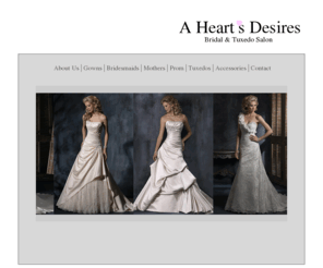 aheartsdesiresbridal.com: A Heart's Desires Bridal & Tuxedo
Welcome to A Heart's Desires Bridal and Tuxedo. We are located on the beautiful Central Coast of California. In our bridal gown department, we have over 400 beautiful dresses to select  from in a wide variety of sizes, colors, and styles. In our bridal gown department, we have over 400 beautiful dresses to select  from in a wide variety of sizes, colors, and styles. For the groom and his attendants we offer a large selection of today's most fashionable tuxedo styles and a wide variety of vest and tie colors.  Our one stop bridal shop makes it  easier to match the colors of your bridesmaids dresses and vests. Completing our line of bridal fashions, flower girl dresses  and mother of the bride and groom  dresses are also available. For your convenience and savings, we offer an in house seamstress service  for all your alteration needs. 