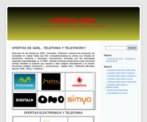 ofertaadsl.org: OFERTA ADSL. PROMOCIONES ADSL Y TELEVISION
OFERTAS , ADSL,PROMOCION ,TELEFONICA, VODAFONE, JAZZTEL,ONO,TELE2, CODIGOS, movistar, DESCUENTO,DIGITAL+,DIGITAL PLUS, PROMOCIONALES, MOVILES