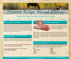 nativecaskets.com: Native American Custom Caskets, Urns and More by Summit Ridge Wood Design
Summit Ridge Wood: Your source for Native Caskets, Native American Caskets, American Indian Caskets, Indian Caskets, Native Custom Caskets, Native Custom American Caskets, American Indian Custom Caskets, Custom Indian Caskets, Western Caskets, Religious Caskets, Nature Caskets, Military Caskets, Urns. Quality wooden caskets, wood and acrylic memorials and wood urns with your choice of design