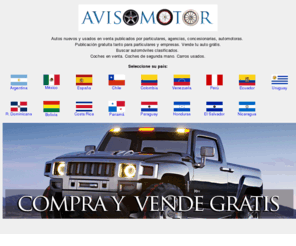 avisomotor.com: Vender auto, vender carro. Autos usados y nuevos en venta - Carros en venta - Clasificados - AvisoMotor
Autos nuevos y usados en venta publicados por particulares, agencias, concesionarias, automotoras. Vender auto, vender carro. Publicacion gratuita tanto para particulares y empresas. Buscar automoviles clasificados. Coches de segunda mano en venta. Carros usados