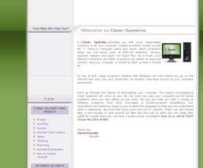 cleansystems.com: Clean Systems Computer Repair
At Clean Systems, providing you with quick, dependable solutions to all your computer related problems is what makes us the number one choice in computer setup and repair. Most Computers today are not utilizing their full potential. Viruses, Spyware, Adware and Spam can hijack PCs. As a result, your programs don't load as fast, internet connections are slower, and computer start-up times take longer than they should. On top of these problems, rogue programs starting with Windows can track where you go on the internet and even log your keystrokes so hackers may have access to your sensitive passwords. 

Don't go through the hassle of dismantling your computer. The expert consultants at Clean Systems will come to you. We can even log onto your computer and fix these problems while you are sitting at your desk. We can also help you with a variety of software problems, from error messages to broken program installations. Our consultants are trained to speak to you in geek-free language so that you can understand what is happening. We know that most users are not PC experts. That's our job! Please take a few minutes to look around our website and call us when you are ready. Why settle for a geek when you can have a professional consultant? 
