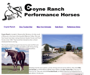 coyneranch.com: Coyne Ranch Performance Horses
Coyne Ranch Performance Horses. Located in the heart of the beautiful Bitterroot Valley. Standing A Freckled Dunit & Max Von Schulze, both proven reining and cow horse stallions. We have your next Champion