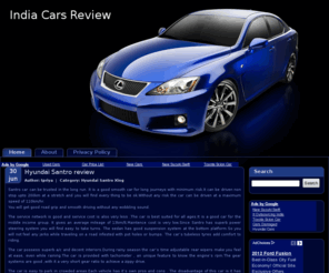 indiacarsreview.com: Indian Cars Review, Compare indian cars, New car price lists,  Consumer cars review, Review car features, car prices, safety.
Indian Car Reviews webportal reviews all indian cars including Chevrolet Optra, Chevrolet Tavera, Chevrolet Aveo, Cielo,Fiat,Fiat Palio,Fiat Siena,Fiat Uno,Ford Endeavour,Ford Fusion,Ford Ikon,Ford Mondeo,Ford Fiesta,Hondo Accord,Hondo City,Hondo CRV,Hondo Civic,Hyundai,Hyundai Accent,Hyundai Elantra,Hyundai Getz,Hyundai Santro,Hyundai Sonata,Hyundai Verna,Mahindra Bolero,Mahindra Scorpia,Maruti,Maruti 800,Maruti 1000,Maruti Alto,Maruti Baleno,Maruti Esteem,Maruti Gypsy,Maruti Omni,Maruti Swift,Maruti Versa,Maruti Wagon R,Maruti Zen,Matiz,Mercedes,Mitsubishi Lancer,Opel Astra,Opel Corsa,Skoda Octavia,Tata Indica,Tata Indigo,Tata Safari,Tata Sumo,Toyota Camry,Toyota Corolla,Toyota Innova,Toyota Qualis,Skoda Octaria Indian Cars Review, Compare indian cars, New car price lists,  Consumer cars review, Review car features, car prices, safety..