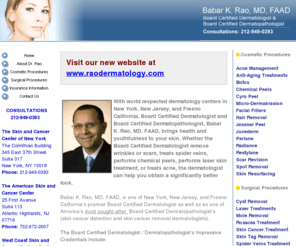 skinandcancercenter.com: New York, Manhattan, Fresno Board Certified Dermatologist, Babar K. Rao, 

MD, FAAD, Dermatology Offices in Manhattan, New York and Fresno, California
New York: Manhattan, Fresno Board Certified Dermatologist Babar Rao, MD, FAAD specializes in chemical peels, skin cancer, roscea, psorisis tatoo removal, dermabrasion, and other dermatology treatments in Manhattan, New York and Fresono, California