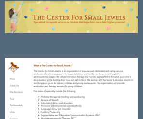 csjinc.com: The Center for Small Jewels is an organization that offers speech, language, feeding, occupational therapy, physical therapy, audiological, social work, psychological and educational evaluation and therapy services to infants, children and adolescents.
The Center for Small Jewels is an organization that offers speech, language, feeding, occupational therapy, physical therapy, audiological, social work, psychological and educational evaluation and therapy services to infants, children and adolescents. We provide these services in the convenience of your home, at your child’s school setting or in our child and parent friendly facility. 
 