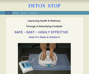 detoxstopfootbath.com: Detox Stop - Improving Health & Wellness  Through A Detoxifying Footbath
SAFE ~ EASY ~ HIGHLY EFFECTIVE            Great For Adults & Children!!!  Are You Tired Of Feeling Sick, Tired, And Run-Down?Are You Looking For A Way To Impact Your Long-Term Health?  Bring Your Body In For A Tune-Up!  Get Re-energized ~ Re-balanced ~ Det