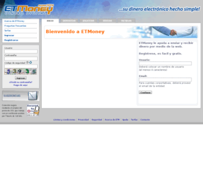 etmoney.com: ETMoney ...su dinero electrónico hecho simple
Plataforma de transacciones digitales de dinero (ETMoney, Electronic Transfer Money); circuito por el cual fluyen fondos en forma electrónica, operando desde la web y dispositivos móviles (celulares, palm, etc.).