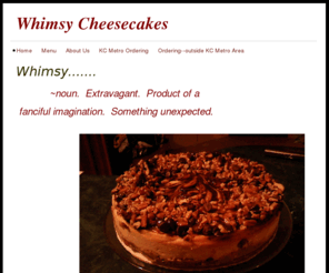 whimsycheesecakes.com: Whimsy Cheesecakes - Home
Whimsy.......                   ~noun.  Extravagant.  Product of a  fanciful imagination.  Something unexpected.                        Whimsy.......               gourmet cheesecakes made to order,and delivered to you!