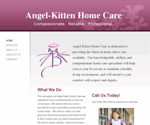 angelkittenhomecare.com: Angel-Kitten Home Care - Home
Angel-Kitten Home Care is dedicated to providing the finest in-home direct care available.  Our knowledgeable, skilled, and compassionate home care specialists will help you or your loved one to maintain a healthy living environment, and will attend to you