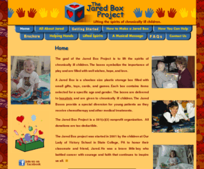 thejaredbox.com: The Jared Box Project
A Jared Box is a plastic box filled with small gifts, toys, cards, and games. The boxes are given to chronically-ill children to provide a special diversion as they receive chemotherapy or other medical treatments.