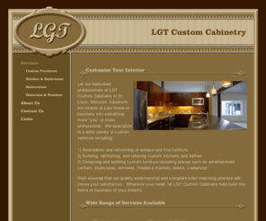 lgtcustomcabinetry.com: LGT Custom Cabinetry & Furniture Refinishing - St. Louis, Missouri
LGT Custom Cabinetry specializes in custom kitchens and bathes, furniture refinishing, custom furniture design and construction, and insurance estimates in the St. Louis area.