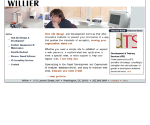 willier.com: Willier. Web site design and development services that offer innovative methods to present your information in a way that pushes the standards of exception, making your organization stand out.
willier, Web site design and development services that offer innovative methods to present your information in a way that pushes the standards of exception, making your organization stand out. Whether you need a simple site to establish or expand a web presence, a sophisticated web application to meet a special need, or extra support to help your regular staff, I can help you. Specializing in the Rapid Development and Deployment of modular, database-driven, and easy to maintain web sites, because you need it fast.