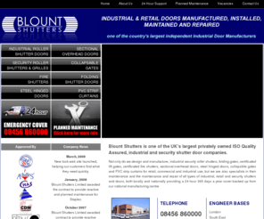 blountshutters.co.uk: Fire Shutters|Roller Shutters|Industrial Doors|Blount Shutters|
Blount Shutters manufacture, supply, repair, maintain, install, design, and install a comprehensive 
range of industrial doors, roller shutters, security shutters, fire shutters, Gates and Grilles. Our fire products tested and
certificated to Loss Prevention Certification Board (LPCB) standards. Blount Shutters are one of 
the UK's largest providers in repairs and preventative maintenance, offering a 24 hour 365 day 
coverage on a local and national basis.