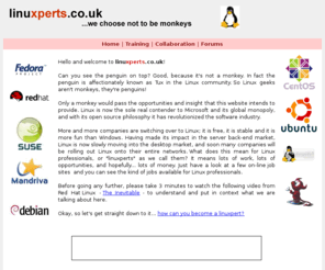 linuxperts.co.uk: rhce, rhct, red hat, linux, unix :: linuxperts.co.uk ...we choose not to be monkeys
linuxperts.co.uk offers you the chance to enjoy official Red Hat training abroad at Red Hat Certified Training Partners. linuxperts.co.uk also aims to promote linux for the desktop pc market and can offer linux consultancy services.