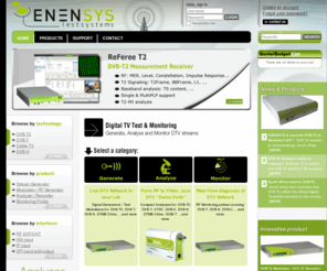 enensystest.com: DVB-T2 Test and Monitoring equipment by ENENSYS Test Systems - DVB-T, DVB-H, ATSC, Cable TV, ...
Test and Monitoring equipment to Generate, Analyze, Monitor Digital TV Streams. Supported standards include DVB-T2, DVB-T, DVB-H, ATSC, ISDB-T, QAM Annex A B C, DTMB, DAB/DAB+/DMB.