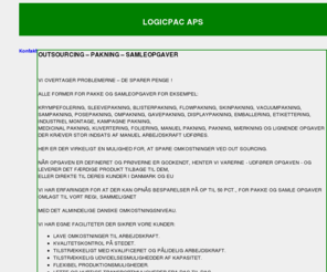 logicpac.com: LOGICPAC APS - OUTSOURCING PAKNING
ALLE FORMER FOR PAKKE OG SAMLEOPGAVER FOR EKSEMPEL: KRYMPEFOLERING, SLEEVEPAKNING, BLISTERPAKNING, FLOWPAKNING, SKINPAKNING, VACUUMPAKNING, SAMPAKNING, POSEPAKNING, OMPAKNING, GAVEPAKNING, DISPLAYPAKNING, EMBALLERING, ETIKETTERING, INDUSTRIEL MONTAGE, KAMPAGNE PAKNING, MEDICINAL PAKNING, KUVERTERING, FOLIERING, MANUEL PAKNING, PAKNING