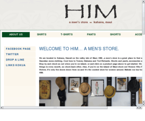 himmaui.com: HIM is a men's clothing store located north of Lahaina, Maui, Hawaii in Kahana
HIM carries camp shirts, t-shirts, pants, shorts and accessories from several Hawaiian brands including Tommy Bahama, Tori Richards, Kahala and others