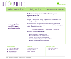 websprite.com: WebSprite -- Webmaster Services, Affordable Outsourced Webmastering, No Monthly Fees, Bankable Hours,Home
Affordable Webmastering packages with bankable hours and no hidden fees. Webmastering for E-Commerce, travel, and business websites at affordable fees, we do Webmastering for newsletters e-commerce promotions as well as websites.