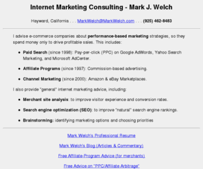 markwelch.com: Mark J. Welch: Internet Marketing Consultant
(PPC search, affiliate programs, performance-based marketing, online sales, ROI, SEM, SEO)
Internet marketing consultant Mark J. Welch advises e-commerce merchants on affiliate marketing, pay-per-click search, and other ROI/performance-based marketing strategies.