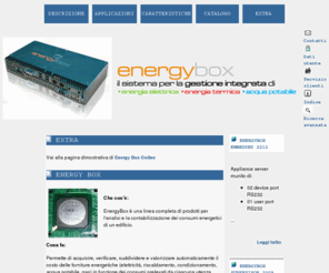 energybox.it: Easy Site - CMS, Catalogo elettronico, Sito Web, Carrello degli acquisti
EnergyBox è un sistema completo per lanalisi e la contabilizzazione dei consumi energetici di un edificio. Permette di verificare, suddividere e valorizzare automaticamente il costo delle forniture energetiche (elettricità, riscaldamento, condizionamento, acqua potabile) in funzione dei consumi prelevati da ciascuna utenza.