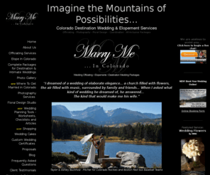 mmic.co: Marry Me In Colorado - Wedding Officiate Services Officiant Pastor Civil 
Ceremonies Renewal of Vows Wedding Minister Non-Denominational Wedding Elopement 
Ceremonies
Based in the majestic grandeur of Estes Park and the Colorado Rocky Mountain National Park, your wedding vision can become your fairytale ending full services from Marry Me In Colorado.  Offering officiating, wedding pastor, photographer, wedding flowers, cake, coordinating and assistance with your reception and ceremony locations as well as other services to make your wedding complete from beauty and hair to candy buffet and wedding cape rentals.  100% mobile we can work with any venue from the Stanley Hotel, Della Terra, Lake Shore Lodge, Wild Basin, Twin Owls, Black Canyon Inn or a remote location in Rocky Mountain National Park.  Marry Me In Colorado - Imagine the Mountains of Possibilities! 