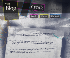 cymk.biz: CYMK - The Portfolio of Mr. K - Web Designer, Developer, SEO Analyst, Marketer, Scientist & Philosopher
Welcome to Mr. K's special place. The interactive portfolio and workshop of Shaun Knowles, professional pusher of pens, limits and buttons.