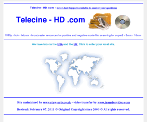 telecine-hd.com: Telecine - HD .com Transfer Service - www.ontodvd.com call us free in the UK
Telecine - HD .com Offices in USA and the UK. Convert any format of cine to DVD or camcorder to Video. Convert VHS home movie video's onto DVD video. Transfer from vhs, betamax, V2000, cine film, etc onto dvd. All video and film formats can be expertly converted to DVD complete with full access menu and colour cover with art work from the actual footage. Just contact us for further details on our services.