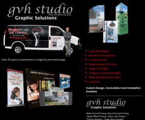 gvhstudio.com: GVH Studio, Inc., Graphic Solutions, Event Promotions, Digital Imaging for Print, Wide Format Printing, Brochures, Rack Cards, Posters, Museum Graphics,  Trade Show Graphics
GVH Studio, Inc., Graphic Solutions - Wide Format Printing, Grand Format Printing, Digital Offset Printing, Indoor and Outdoor Display Graphics, Trade Show Exhibits, Vehicle Wraps and Graphics, Retail Promotions, Museum Graphics, Vinyl Applications, Workflow consultation, Color Correction and Retouching.