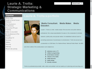 latrot.com: Laurie A. Trotta: Film Publicity, Issues & Arts Marketing; Children's Media
film publicity; social issues PR; writing & editing; consults on children's programming; works in entertainment, academia, policy, film publicity;