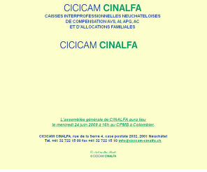 cicicam-cinalfa.ch: cicicam-cinalfa a neuchatel: assurances sociales, avs et allocations familiales
cicicam est la caisse interprofessionnelle neuchâteloise de compensation pour l'industrie, le commerce et les arts et métiers, cinalfa est la caisse interprofessionnelle d'allocations familiales; les deux caisses sont privées.