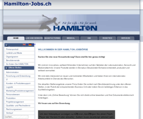 hamilton-jobs.ch: Willkommen in der Hamilton Jobbörse
Hamilton Jobs - Die online Stellenbörse der Hamilton Bonaduz AG und Hamilton Medical. Offene Stellen, Jobs, Karriere, Vakanzen.
Suchen Sie eine neue Herausforderung? Dann sind Sie hier genau richtig!
 
 
Wir sind ein innovatives, weltweit führendes Unternehmen auf den Gebieten der Laborautomation, Sensorik und Medizinaltechnik. Unsere Produkte werden in Bonaduz (Graubünden/Schweiz) entwickelt, produziert und weltweit vermarktet.
 
Wir sind stets interessiert an neuen und motivierten Mitarbeitern und bieten Ihnen ein internationales Arbeitsumfeld im Dienste des Menschen.
 
Die aktuellen Stellenangebote unserer Firma finden Sie sotiert nach Berufsbezeichnung unter den offenen Stellen, in der Rubrik der entsprechenden Business Unit oder indem Sie ein beliebiges Kriterium in das Suchfeld eingeben.
 
Unter dem Link Weiteres Vorgehen können Sie sich direkt online bewerben und Ihre Dokumente elektronisch hinterlegen.
 
Wir freuen uns auf ihre Bewerbung., Hamilton Jobs - Die online Stellenbörse der Hamilton Bonaduz AG und Hamilton Medical. Offene Stellen, Jobs, Karriere, Vakanzen.
Suchen Sie eine neue Herausforderung? Dann sind Sie hier genau richtig!
 
 
Wir sind ein innovatives, weltweit führendes Unternehmen auf den Gebieten der Laborautomation, Sensorik und Medizinaltechnik. Unsere Produkte werden in Bonaduz (Graubünden/Schweiz) entwickelt, produziert und weltweit vermarktet.
 
Wir sind stets interessiert an neuen und motivierten Mitarbeitern und bieten Ihnen ein internationales Arbeitsumfeld im Dienste des Menschen.
 
Die aktuellen Stellenangebote unserer Firma finden Sie sotiert nach Berufsbezeichnung unter den offenen Stellen, in der Rubrik der entsprechenden Business Unit oder indem Sie ein beliebiges Kriterium in das Suchfeld eingeben.
 
Unter dem Link Weiteres Vorgehen können Sie sich direkt online bewerben und Ihre Dokumente elektronisch hinterlegen.
 
Wir freuen uns auf ihre Bewerbung.